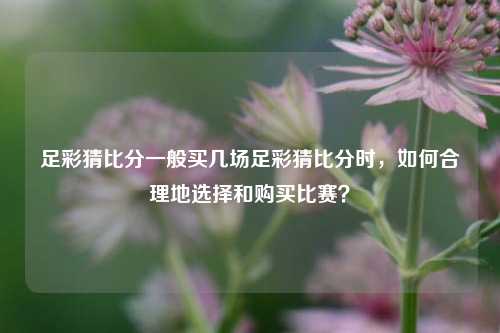 足彩猜比分一般买几场足彩猜比分时，如何合理地选择和购买比赛？
