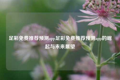 足彩免费推荐预测app足彩免费推荐预测app的崛起与未来展望