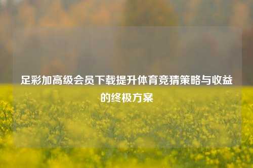 足彩加高级会员下载提升体育竞猜策略与收益的终极方案